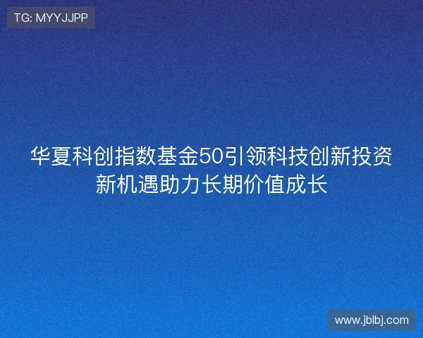 华夏科创指数基金50引领科技创新投资新机遇助力长期价值成长 华夏科创指数基金50引领科技创新投资新机遇助力长期价值成长